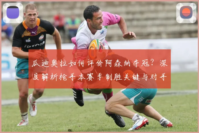 瓜迪奥拉如何评价阿森纳夺冠？深度解析枪手本赛季制胜关键与对手反应