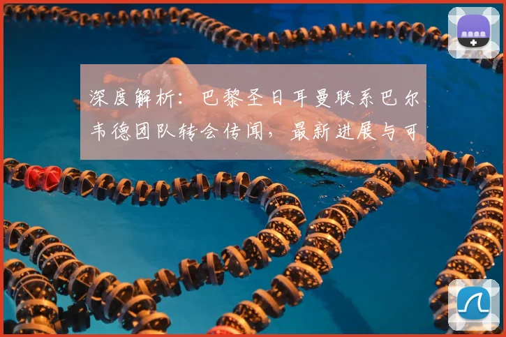 深度解析:巴黎圣日耳曼联系巴尔韦德团队转会传闻,最新进展与可能性分析