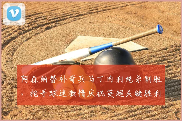 阿森纳替补奇兵马丁内利绝杀制胜，枪手球迷激情庆祝英超关键胜利