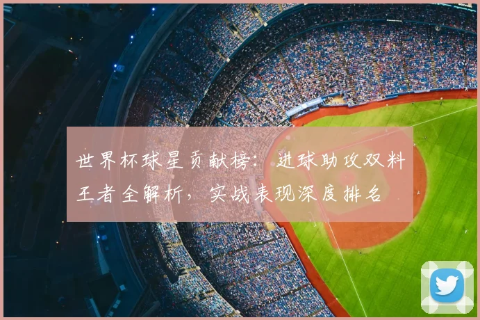 世界杯球星贡献榜：进球助攻双料王者全解析，实战表现深度排名