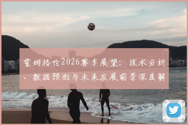 霍姆格伦2026赛季展望：技术分析、数据预测与未来发展前景深度解读