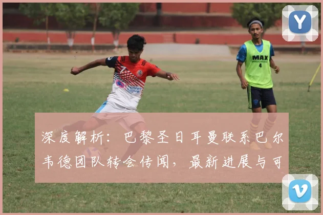 深度解析：巴黎圣日耳曼联系巴尔韦德团队转会传闻，最新进展与可能性分析