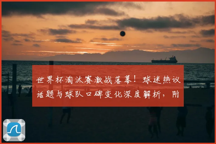 世界杯淘汰赛激战落幕！球迷热议话题与球队口碑变化深度解析，附真实赛后感言