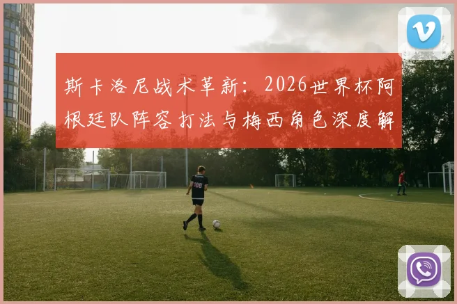斯卡洛尼战术革新:2026世界杯阿根廷队阵容打法与梅西角色深度解析