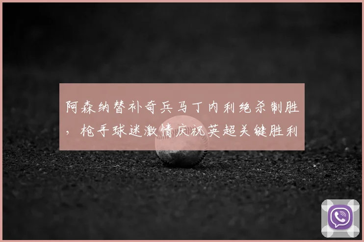 阿森纳替补奇兵马丁内利绝杀制胜，枪手球迷激情庆祝英超关键胜利