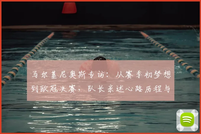 马尔基尼奥斯专访：从赛季初梦想到欧冠决赛，队长亲述心路历程与坚守